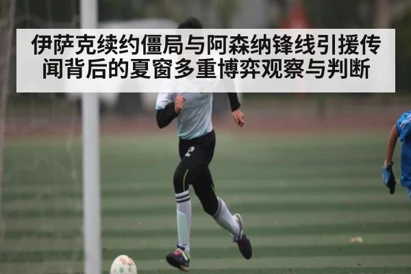 伊萨克续约僵局与阿森纳锋线引援传闻背后的夏窗多重博弈观察与判断
