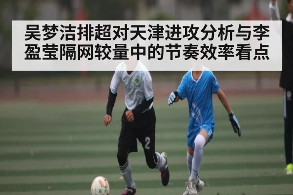 吴梦洁排超对天津进攻分析与李盈莹隔网较量中的节奏效率看点